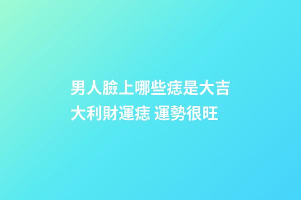 男人臉上哪些痣是大吉大利財運痣 運勢很旺